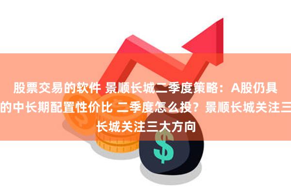 股票交易的软件 景顺长城二季度策略：A股仍具有较好的中长期配置性价比 二季度怎么投？景顺长城关注三大方向