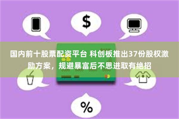 国内前十股票配资平台 科创板推出37份股权激励方案，规避暴富后不思进取有绝招