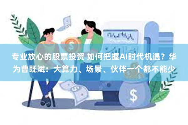 专业放心的股票投资 如何把握AI时代机遇？华为曹既斌：大算力、场景、伙伴一个都不能少