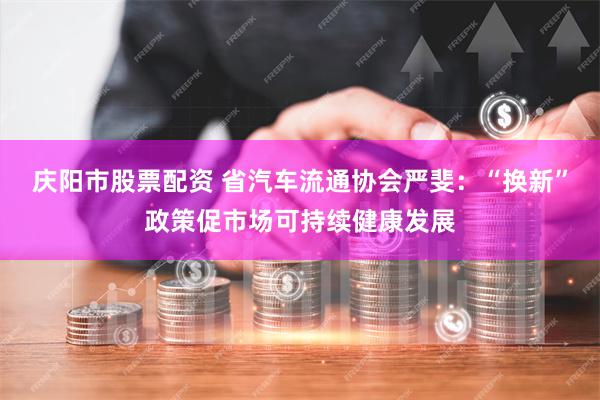 庆阳市股票配资 省汽车流通协会严斐：“换新”政策促市场可持续健康发展