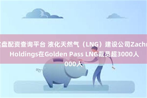 实盘配资查询平台 液化天然气（LNG）建设公司Zachry Holdings在Golden Pass LNG裁员超3000人