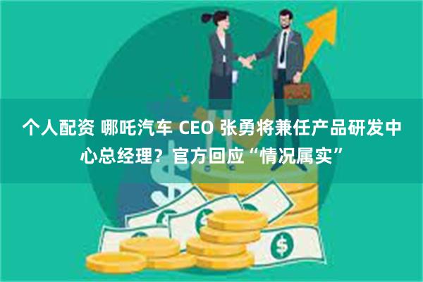 个人配资 哪吒汽车 CEO 张勇将兼任产品研发中心总经理？官方回应“情况属实”