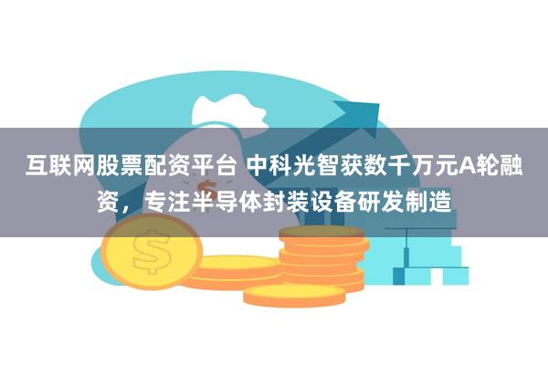 互联网股票配资平台 中科光智获数千万元A轮融资，专注半导体封装设备研发制造