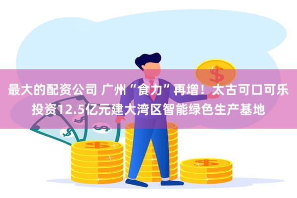 最大的配资公司 广州“食力”再增！太古可口可乐投资12.5亿元建大湾区智能绿色生产基地