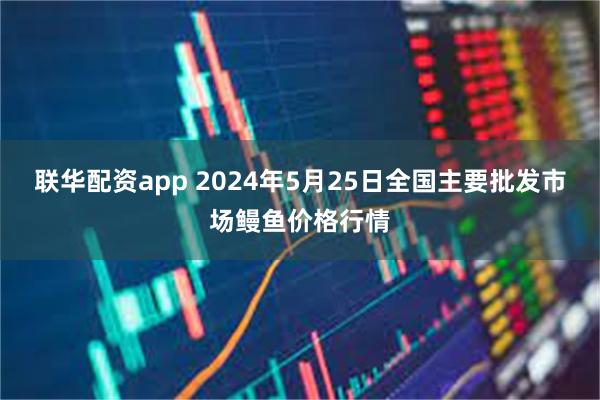 联华配资app 2024年5月25日全国主要批发市场鳗鱼价格行情