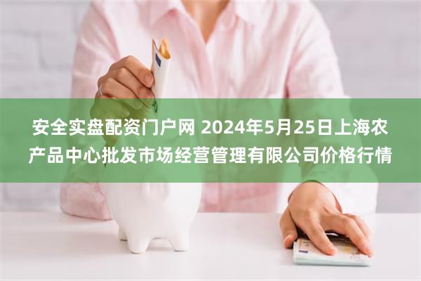 安全实盘配资门户网 2024年5月25日上海农产品中心批发市场经营管理有限公司价格行情