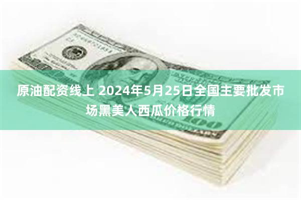 原油配资线上 2024年5月25日全国主要批发市场黑美人西瓜价格行情