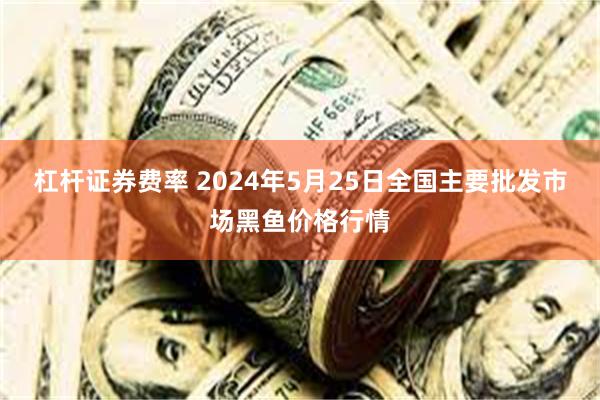 杠杆证券费率 2024年5月25日全国主要批发市场黑鱼价格行情