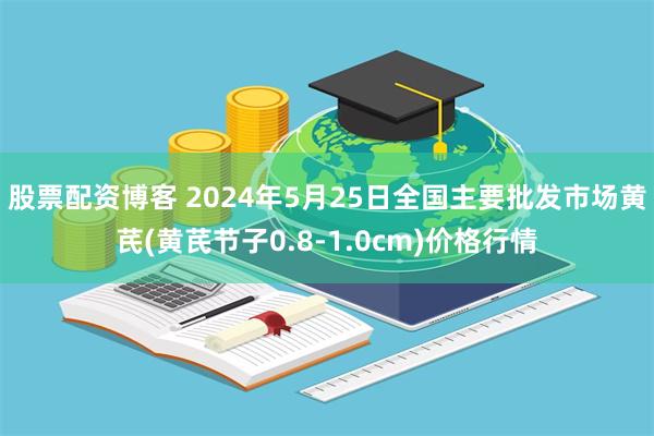 股票配资博客 2024年5月25日全国主要批发市场黄芪(黄芪节子0.8-1.0cm)价格行情