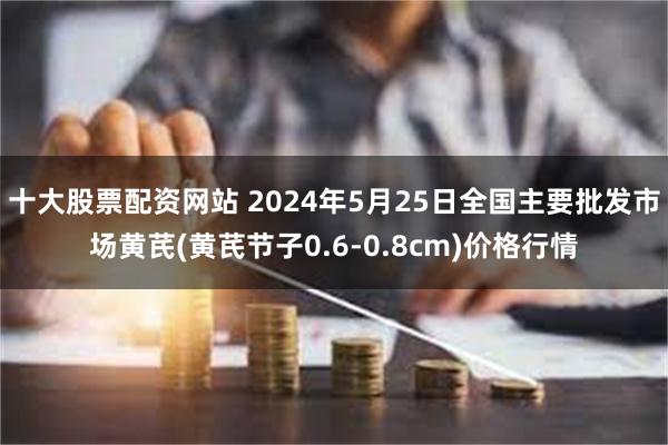 十大股票配资网站 2024年5月25日全国主要批发市场黄芪(黄芪节子0.6-0.8cm)价格行情