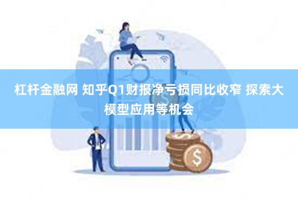 杠杆金融网 知乎Q1财报净亏损同比收窄 探索大模型应用等机会