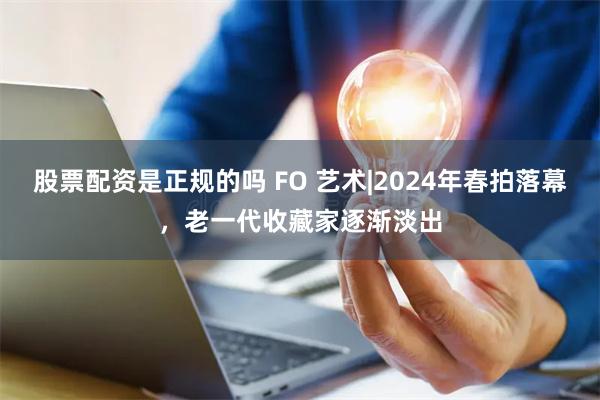 股票配资是正规的吗 FO 艺术|2024年春拍落幕，老一代收藏家逐渐淡出