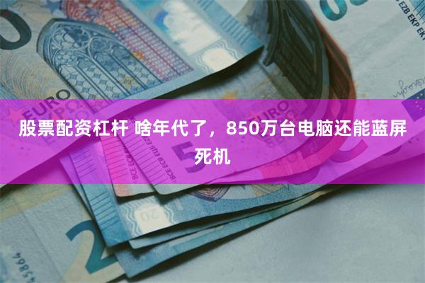 股票配资杠杆 啥年代了，850万台电脑还能蓝屏死机