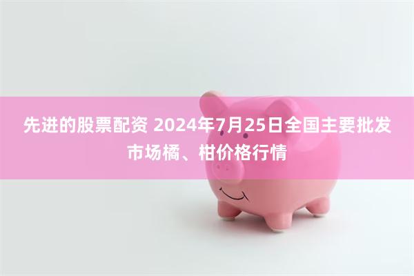 先进的股票配资 2024年7月25日全国主要批发市场橘、柑价格行情