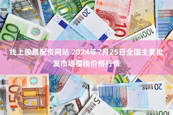 线上股票配资网站 2024年7月25日全国主要批发市场樱桃价格行情