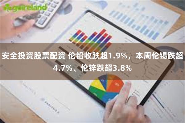 安全投资股票配资 伦铅收跌超1.9%，本周伦锡跌超4.7%、伦锌跌超3.8%