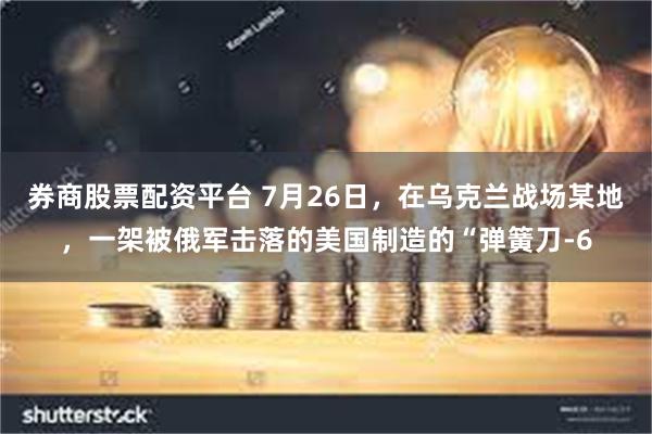 券商股票配资平台 7月26日，在乌克兰战场某地，一架被俄军击落的美国制造的“弹簧刀-6