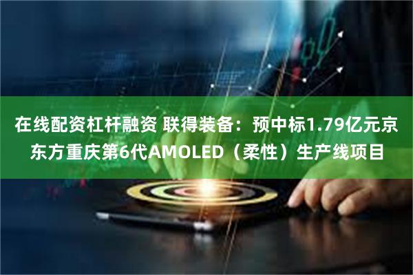 在线配资杠杆融资 联得装备：预中标1.79亿元京东方重庆第6代AMOLED（柔性）生产线项目