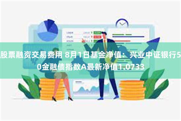 股票融资交易费用 8月1日基金净值：兴业中证银行50金融债指数A最新净值1.0733