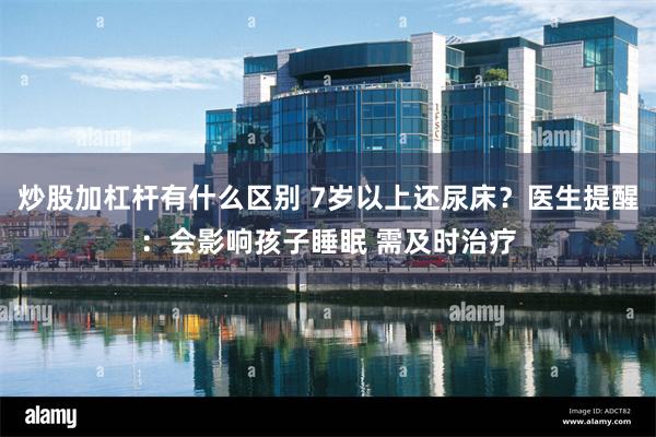 炒股加杠杆有什么区别 7岁以上还尿床？医生提醒：会影响孩子睡眠 需及时治疗