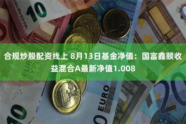 合规炒股配资线上 8月13日基金净值：国富鑫颐收益混合A最新净值1.008