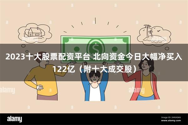 2023十大股票配资平台 北向资金今日大幅净买入122亿（附十大成交股）