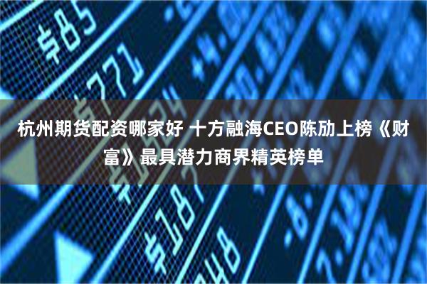 杭州期货配资哪家好 十方融海CEO陈劢上榜《财富》最具潜力商界精英榜单