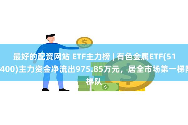 最好的配资网站 ETF主力榜 | 有色金属ETF(512400)主力资金净流出975.85万元，居全市场第一梯队