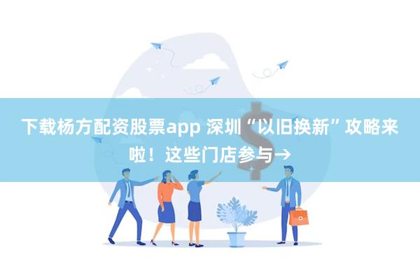 下载杨方配资股票app 深圳“以旧换新”攻略来啦！这些门店参与→