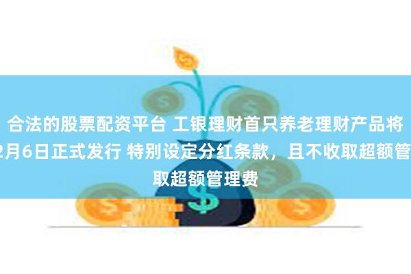 合法的股票配资平台 工银理财首只养老理财产品将于12月6日正式发行 特别设定分红条款，且不收取超额管理费