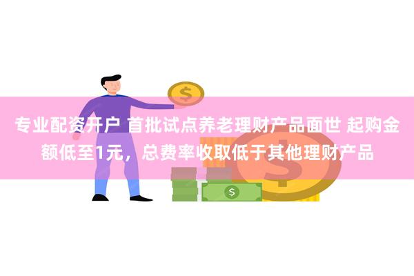 专业配资开户 首批试点养老理财产品面世 起购金额低至1元，总费率收取低于其他理财产品