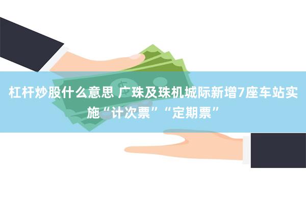 杠杆炒股什么意思 广珠及珠机城际新增7座车站实施“计次票”“定期票”