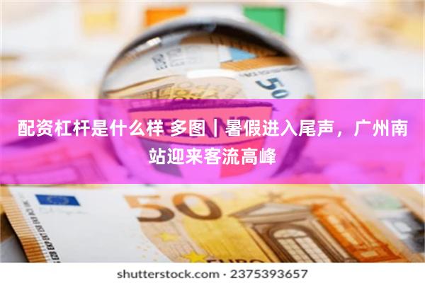 配资杠杆是什么样 多图｜暑假进入尾声，广州南站迎来客流高峰