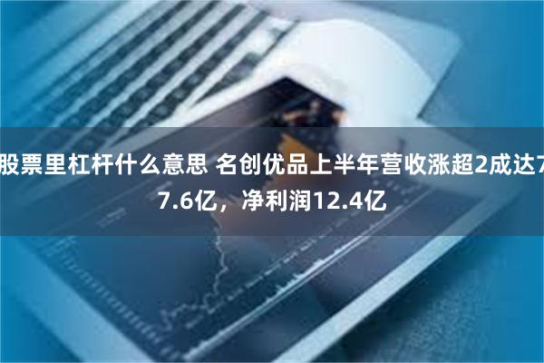 股票里杠杆什么意思 名创优品上半年营收涨超2成达77.6亿，净利润12.4亿