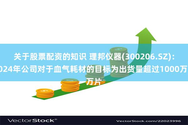 关于股票配资的知识 理邦仪器(300206.SZ)：2024年公司对于血气耗材的目标为出货量超过1000万片