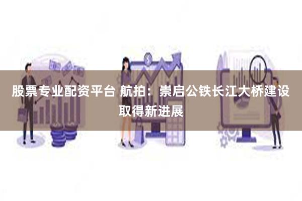 股票专业配资平台 航拍：崇启公铁长江大桥建设取得新进展