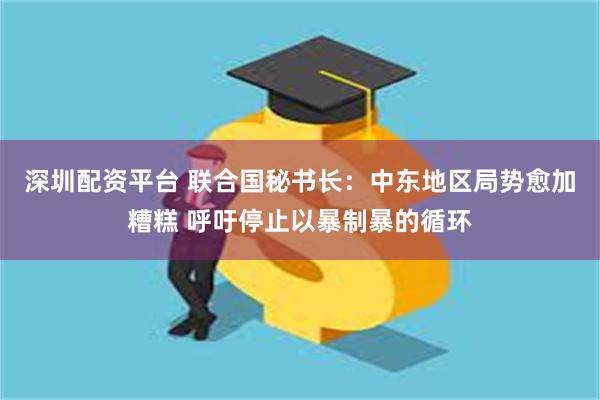 深圳配资平台 联合国秘书长：中东地区局势愈加糟糕 呼吁停止以暴制暴的循环