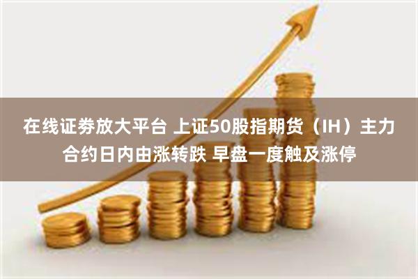 在线证劵放大平台 上证50股指期货（IH）主力合约日内由涨转跌 早盘一度触及涨停