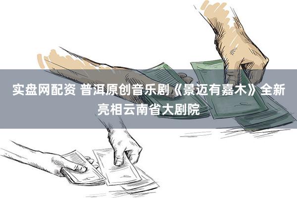 实盘网配资 普洱原创音乐剧《景迈有嘉木》全新亮相云南省大剧院