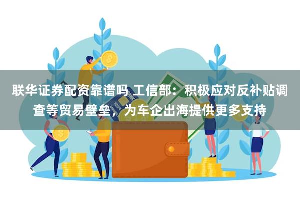 联华证券配资靠谱吗 工信部：积极应对反补贴调查等贸易壁垒，为车企出海提供更多支持