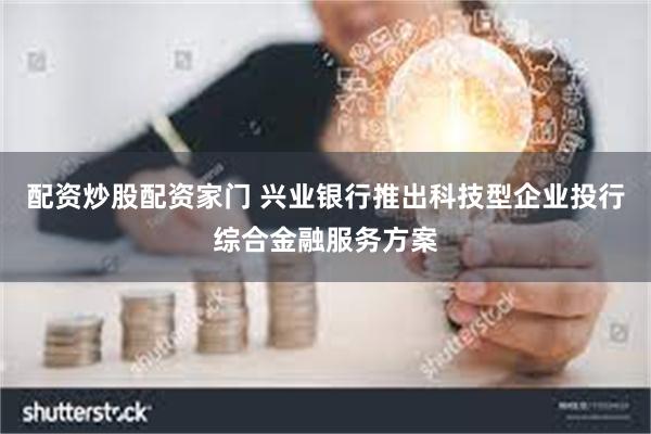 配资炒股配资家门 兴业银行推出科技型企业投行综合金融服务方案