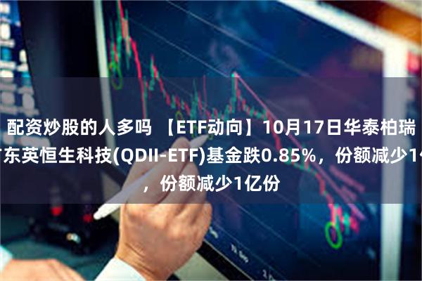 配资炒股的人多吗 【ETF动向】10月17日华泰柏瑞南方东英恒生科技(QDII-ETF)基金跌0.85%，份额减少1亿份