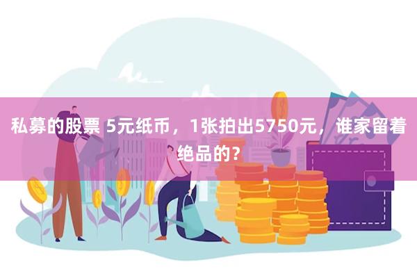 私募的股票 5元纸币，1张拍出5750元，谁家留着绝品的？