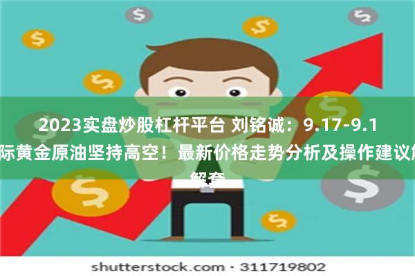 2023实盘炒股杠杆平台 刘铭诚：9.17-9.18国际黄金原油坚持高空！最新价格走势分析及操作建议解套