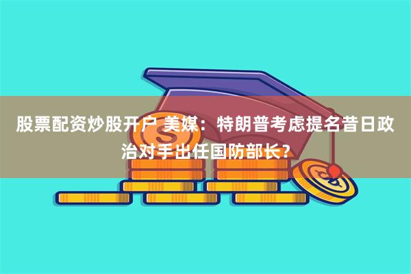 股票配资炒股开户 美媒：特朗普考虑提名昔日政治对手出任国防部长？