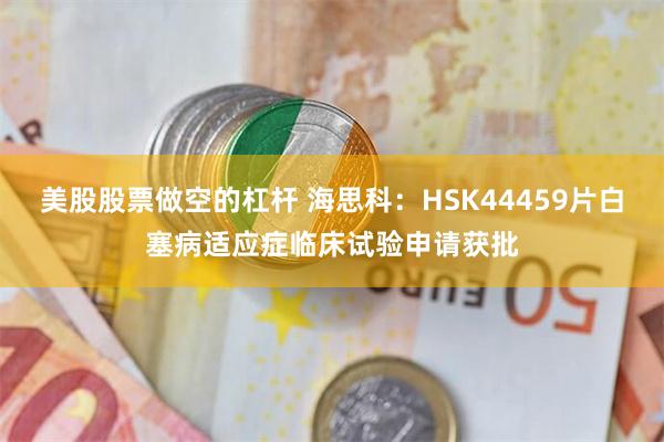 美股股票做空的杠杆 海思科：HSK44459片白塞病适应症临床试验申请获批