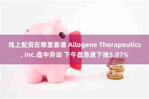 线上配资在哪里靠谱 Allogene Therapeutics, Inc.盘中异动 下午盘急速下挫5.07%