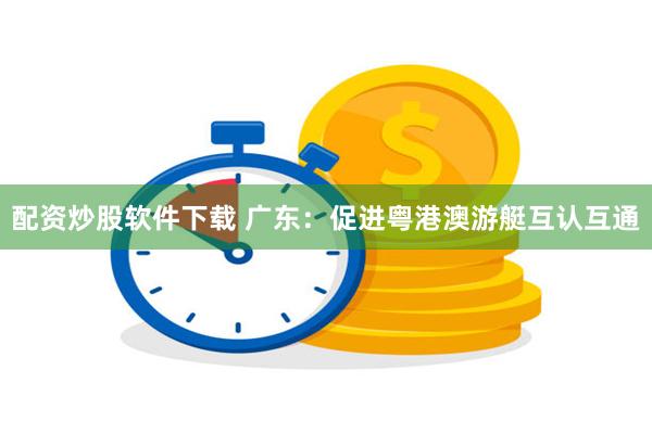 配资炒股软件下载 广东：促进粤港澳游艇互认互通