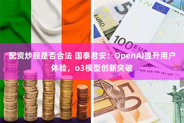 配资炒股是否合法 国泰君安：OpenAI提升用户体验，o3模型创新突破