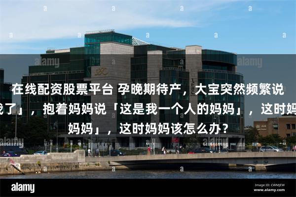 在线配资股票平台 孕晚期待产，大宝突然频繁说「妈妈不爱我了」，抱着妈妈说「这是我一个人的妈妈」，这时妈妈该怎么办？